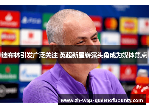 迪布林引发广泛关注 英超新星崭露头角成为媒体焦点 迪布林引发广泛关注 英超新星崭露头角成为媒体焦点